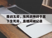 爱游戏官方登录入口-鏖战五局，东风战神终于赢下生死局，直播间破纪录